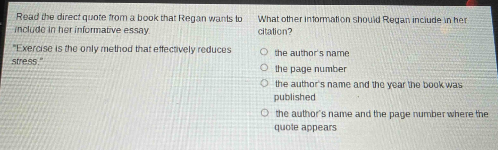 read the direct quote from a book that reagan wants to include in her informative essay. \exercise is the only method that effectively reduces stress.\ what other information should reagan include in her citation? the authors name the page number the authors name and the year the book was published the authors name and the page number where the quote appears
