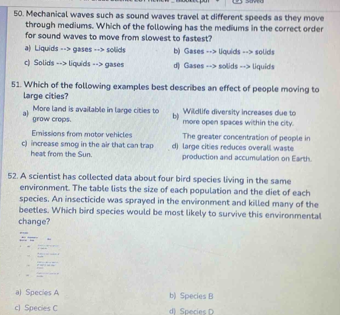 50. mechanical waves such as sound waves travel at different speeds as they move through mediums. which of the following has the mediums in the correct order for sound waves to move from slowest to fastest?\na) liquids --> gases --> solids\nb) gases --> liquids --> solids\nc) solids --> liquids --> gases\nd) gases --> solids --> liquids\n51. which of the following examples best describes an effect of people moving to large cities?\na) more land is available in large cities to grow crops.\nb) wildlife diversity increases due to more open spaces within the city.\nc) emissions from motor vehicles increase smog in the air that can trap heat from the sun.\nd) the greater concentration of people in large cities reduces overall waste production and accumulation on earth.\n52. a scientist has collected data about four bird species living in the same environment. the table lists the size of each population and the diet of each species. an insecticide was sprayed in the environment and killed many of the beetles. which bird species would be most likely to survive this environmental change?\na) species a\nb) species b\nc) species c\nd) species d