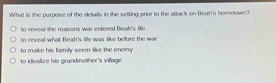 what is the purpose of the details in the setting prior to the attack on beahs hometown?\no to reveal the reasons war entered beahs life\no to reveal what beahs life was like before the war\no to make his family seem like the enemy\no to idealize his grandmothers village