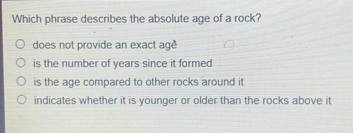 which phrase describes the absolute age of a rock?\n does not provide an exact age\n is the number of years since it formed\n is the age compared to other rocks around it\n indicates whether it is younger or older than the rocks above it