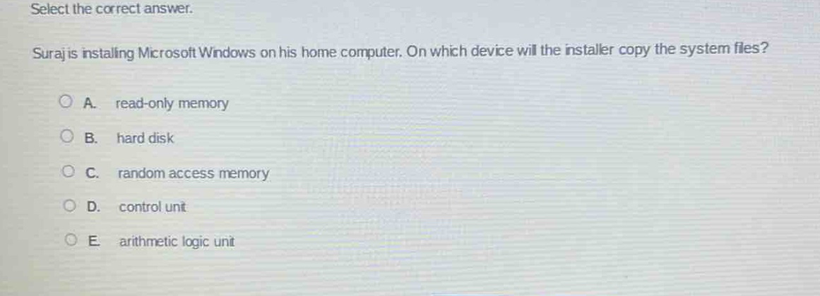 select the correct answer.\nsuraj is installing microsoft windows on his home computer. on which device will the installer copy the system files?\na. read - only memory\nb. hard disk\nc. random access memory\nd. control unit\ne. arithmetic logic unit