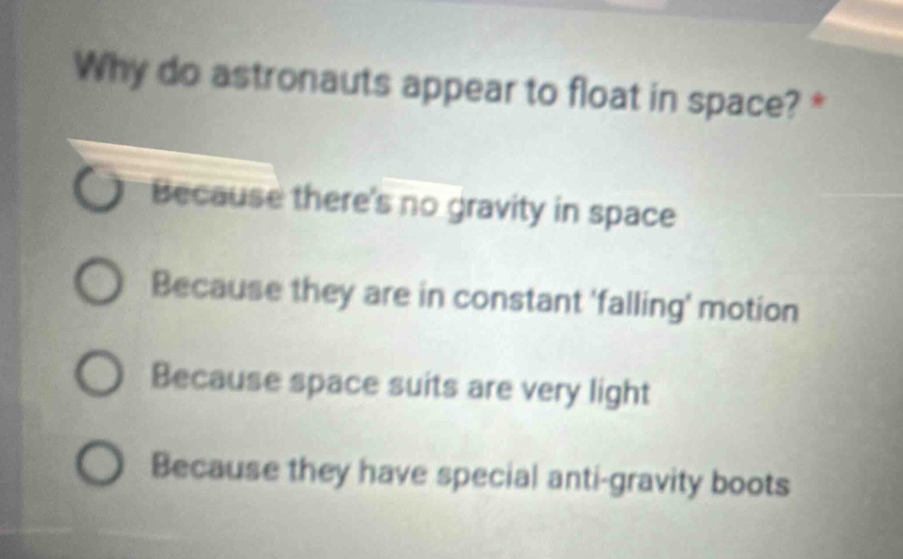 why do astronauts appear to float in space? *\nbecause theres no gravity in space\nbecause they are in constant falling motion\nbecause space suits are very light\nbecause they have special anti - gravity boots