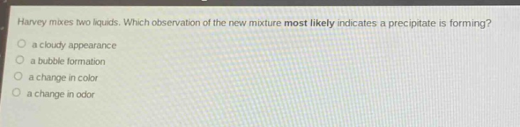harvey mixes two liquids. which observation of the new mixture most likely indicates a precipitate is forming?\n○ a cloudy appearance\n○ a bubble formation\n○ a change in color\n○ a change in odor