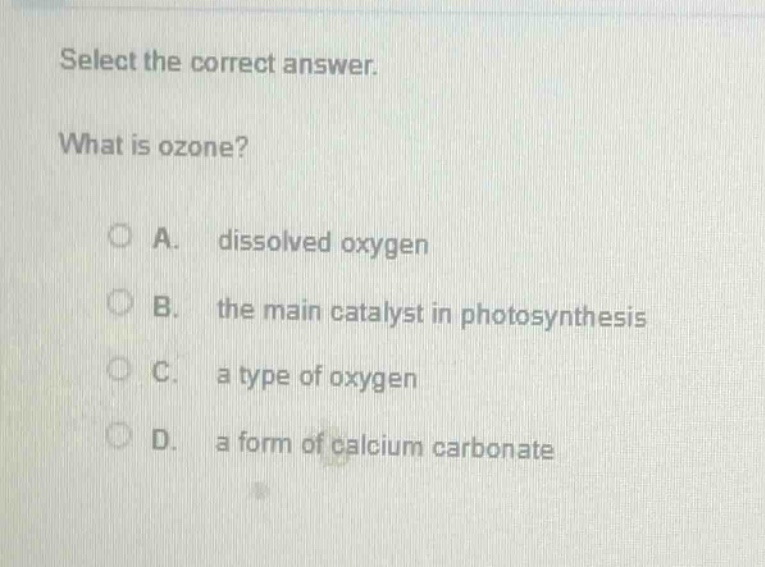 select the correct answer.\nwhat is ozone?\na. dissolved oxygen\nb. the main catalyst in photosynthesis\nc. a type of oxygen\nd. a form of calcium carbonate