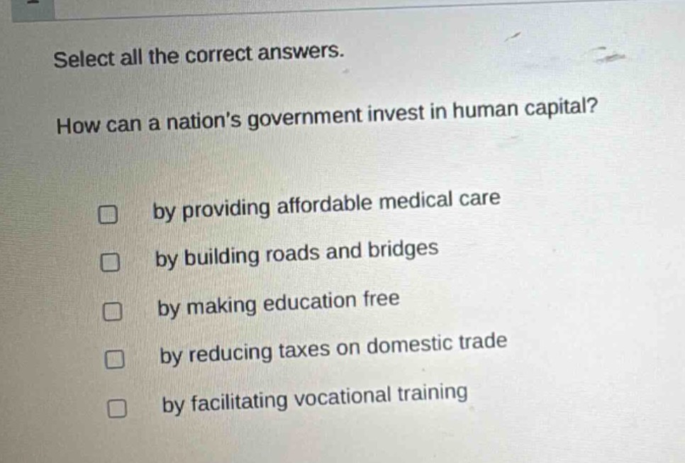 select all the correct answers. how can a nations government invest in human capital? by providing affordable medical care by building roads and bridges by making education free by reducing taxes on domestic trade by facilitating vocational training