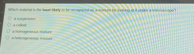 which material is the least likely to be recognized as a mixture by looking at it under a microscope?\n○ a suspension\n○ a colloid\n○ a homogeneous mixture\n○ a heterogeneous mixture
