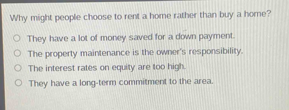 why might people choose to rent a home rather than buy a home?\nthey have a lot of money saved for a down payment.\nthe property maintenance is the owners responsibility.\nthe interest rates on equity are too high.\nthey have a long - term commitment to the area.