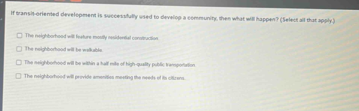 if transit - oriented development is successfully used to develop a community, then what will happen? (select all that apply.)\nthe neighborhood will feature mostly residential construction.\nthe neighborhood will be walkable.\nthe neighborhood will be within a half mile of high - quality public transportation.\nthe neighborhood will provide amenities meeting the needs of its citizens.