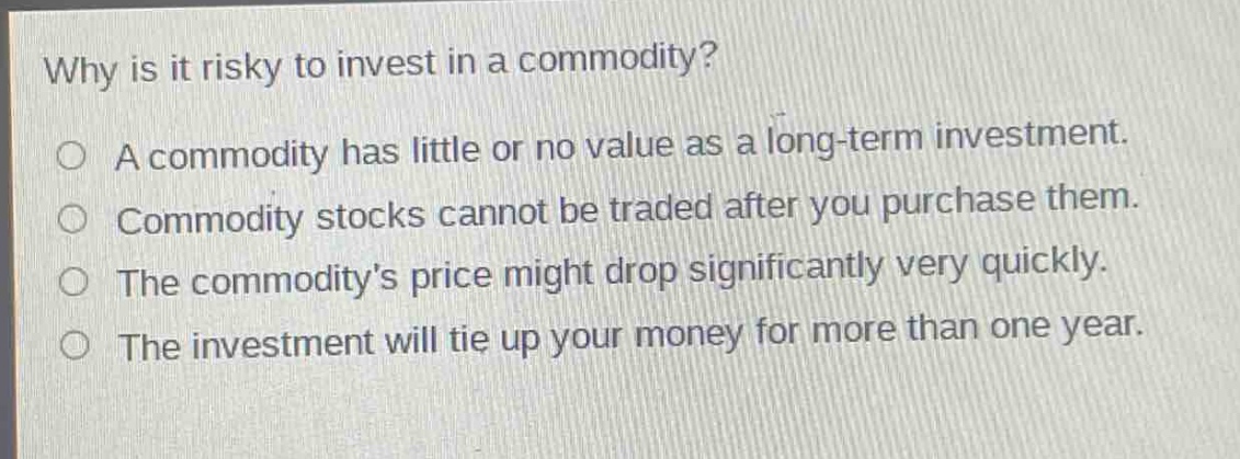 why is it risky to invest in a commodity?\na commodity has little or no value as a long - term investment.\ncommodity stocks cannot be traded after you purchase them.\nthe commoditys price might drop significantly very quickly.\nthe investment will tie up your money for more than one year.