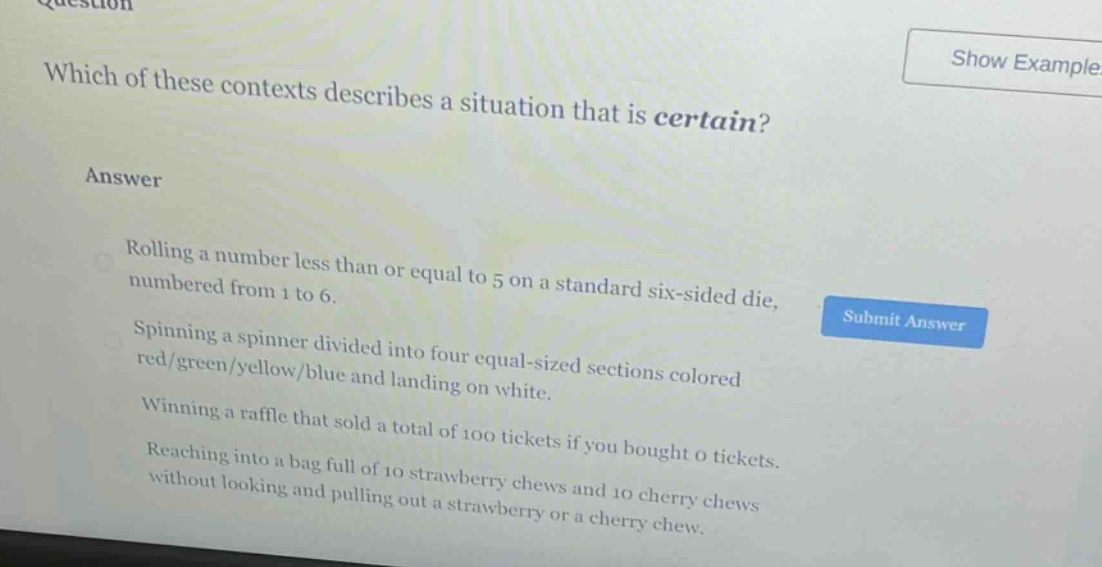 which of these contexts describes a situation that is certain?\nanswer\nrolling a number less than or equal to 5 on a standard six - sided die, numbered from 1 to 6.\nspinning a spinner divided into four equal - sized sections colored red/green/yellow/blue and landing on white.\nwinning a raffle that sold a total of 100 tickets if you bought 0 tickets.\nreaching into a bag full of 10 strawberry chews and 10 cherry chews without looking and pulling out a strawberry or a cherry chew.