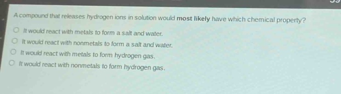 a compound that releases hydrogen ions in solution would most likely have which chemical property?\no it would react with metals to form a salt and water.\no it would react with nonmetals to form a salt and water.\no it would react with metals to form hydrogen gas.\no it would react with nonmetals to form hydrogen gas.