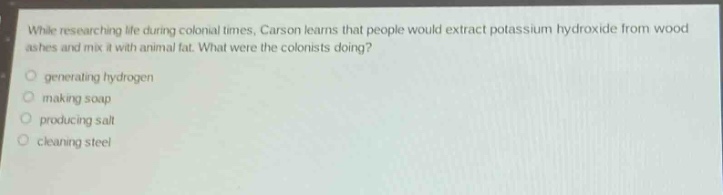 while researching life during colonial times, carson learns that people would extract potassium hydroxide from wood ashes and mix it with animal fat. what were the colonists doing?\n generating hydrogen\n making soap\n producing salt\n cleaning steel