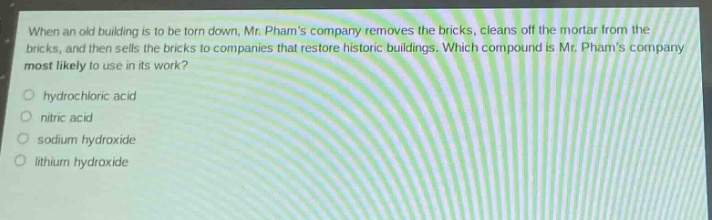when an old building is to be torn down, mr. phams company removes the bricks, cleans off the mortar from the bricks, and then sells the bricks to companies that restore historic buildings. which compound is mr. phams company most likely to use in its work?\n○ hydrochloric acid\n○ nitric acid\n○ sodium hydroxide\n○ lithium hydroxide