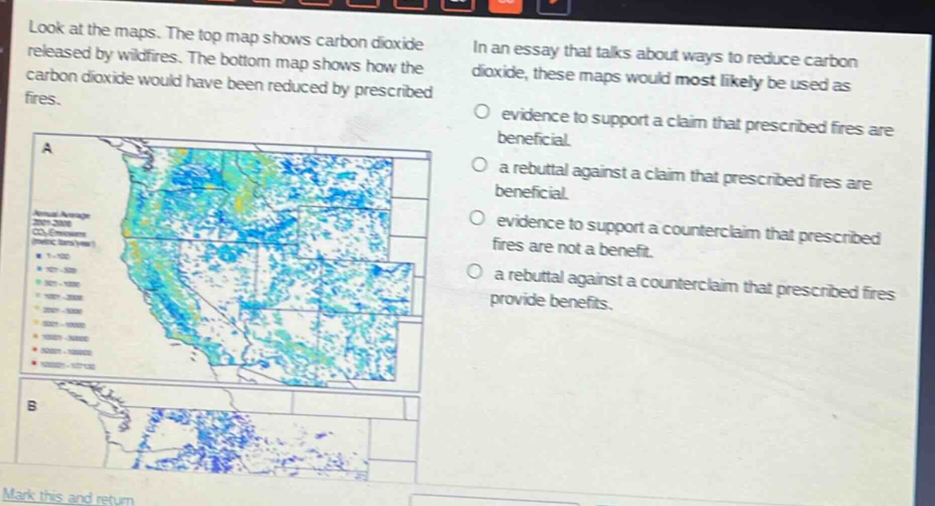 look at the maps. the top map shows carbon dioxide released by wildfires. the bottom map shows how the carbon dioxide would have been reduced by prescribed fires. in an essay that talks about ways to reduce carbon dioxide, these maps would most likely be used as evidence to support a claim that prescribed fires are beneficial. a rebuttal against a claim that prescribed fires are beneficial. evidence to support a counter - claim that prescribed fires are not a benefit. a rebuttal against a counter - claim that prescribed fires provide benefits.