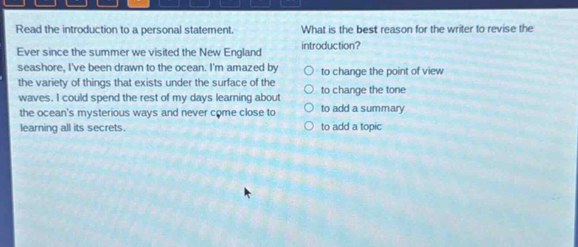 read the introduction to a personal statement. ever since the summer we visited the new england seashore, ive been drawn to the ocean. im amazed by the variety of things that exists under the surface of the waves. i could spend the rest of my days learning about the oceans mysterious ways and never come close to learning all its secrets. what is the best reason for the writer to revise the introduction? to change the point of view to change the tone to add a summary to add a topic