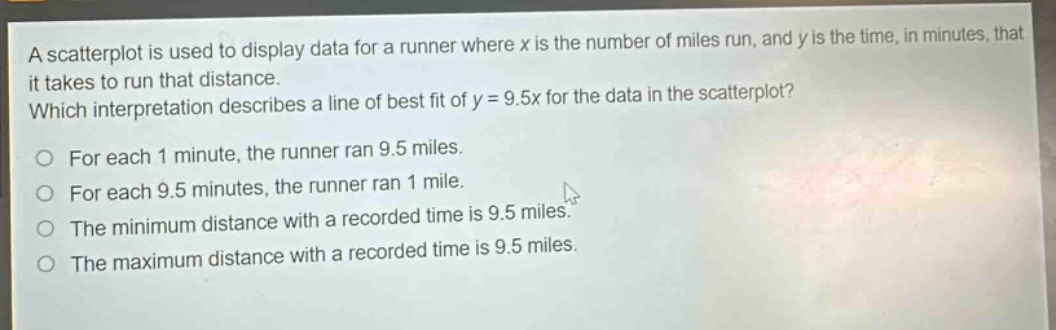 a scatterplot is used to display data for a runner where x is the number of miles run, and y is the time, in minutes, that it takes to run that distance. which interpretation describes a line of best fit of y = 9.5x for the data in the scatterplot? for each 1 minute, the runner ran 9.5 miles. for each 9.5 minutes, the runner ran 1 mile. the minimum distance with a recorded time is 9.5 miles. the maximum distance with a recorded time is 9.5 miles.