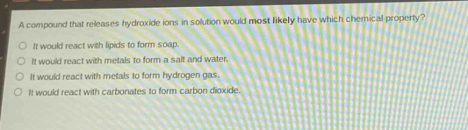 a compound that releases hydroxide ions in solution would most likely have which chemical property?\no it would react with lipids to form soap.\no it would react with metals to form a salt and water.\no it would react with metals to form hydrogen gas.\no it would react with carbonates to form carbon dioxide.