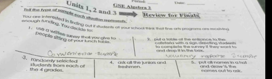 units 1, 2 and 3 gse algebra 2\nperiod: date:\nreview for finals\ntell the type of sample each situation represents.\nyou are interested in finding out if students at your school think that fine - arts programs are receiving enough funding. you decide to:\n1. use a written survey that you give to people sitting at your lunch table.\n2. put a table at the entrance to the cafeteria with a sign directing students to complete the survey if they want to and drop it in the box.\n3. randomly selected students from each of the 4 grades.\n4. ask all the juniors and freshmen.\n5. put all names in a hat and draw 1/4 the names out to ask.\nconvenience - sample\nvoluntary response sample
