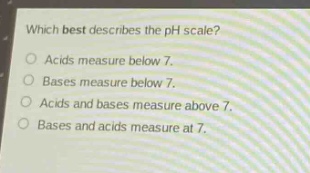 which best describes the ph scale?\nacids measure below 7.\nbases measure below 7.\nacids and bases measure above 7.\nbases and acids measure at 7.