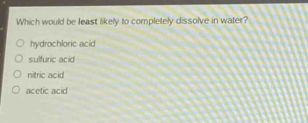 which would be least likely to completely dissolve in water?\n○ hydrochloric acid\n○ sulfuric acid\n○ nitric acid\n○ acetic acid