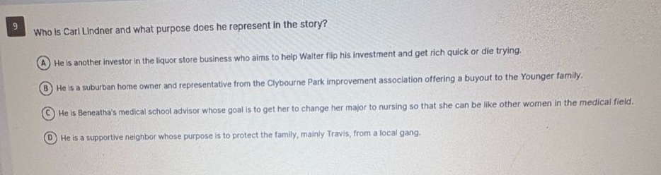 9 who is carl lindner and what purpose does he represent in the story? a he is another investor in the liquor store business who aims to help walter flip his investment and get rich quick or die trying. b he is a suburban home owner and representative from the clybourne park improvement association offering a buyout to the younger family. c he is beneathas medical school advisor whose goal is to get her to change her major to nursing so that she can be like other women in the medical field. d he is a supportive neighbor whose purpose is to protect the family, mainly travis, from a local gang.