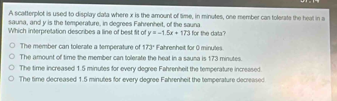 a scatterplot is used to display data where x is the amount of time, in minutes, one member can tolerate the heat in a sauna, and y is the temperature, in degrees fahrenheit, of the sauna. which interpretation describes a line of best fit of y = - 1.5x + 173 for the data?\nthe member can tolerate a temperature of 173° fahrenheit for 0 minutes.\nthe amount of time the member can tolerate the heat in a sauna is 173 minutes.\nthe time increased 1.5 minutes for every degree fahrenheit the temperature increased.\nthe time decreased 1.5 minutes for every degree fahrenheit the temperature decreased.