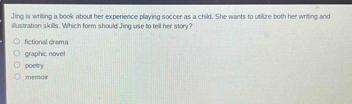 jing is writing a book about her experience playing soccer as a child. she wants to utilize both her writing and illustration skills. which form should jing use to tell her story?\n fictional drama\n graphic novel\n poetry\n memoir