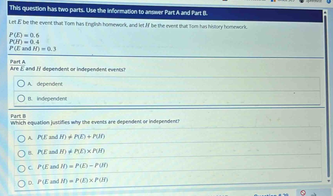 this question has two parts. use the information to answer part a and part b.\nlet e be the event that tom has english homework, and let h be the event that tom has history homework.\np(e)=0.6\np(h)=0.4\np(e and h)=0.3\npart a\nare e and h dependent or independent events?\na. dependent\nb. independent\npart b\nwhich equation justifies why the events are dependent or independent?\na. p(e and h)≠p(e)+p(h)\nb. p(e and h)≠p(e)×p(h)\nc. p(e and h)=p(e)-p(h)\nd. p(e and h)=p(e)×p(h)