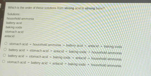 which is the order of these solutions from strong acid to strong base?\nsolutions:\nhousehold ammonia\nbattery acid\nbaking soda\nstomach acid\nantacid\no stomach acid → household ammonia → battery acid → antacid → baking soda\no battery acid → stomach acid → antacid → baking soda → household ammonia\no battery acid → stomach acid → baking soda → antacid → household ammonia\no stomach acid → battery acid → antacid → baking soda → household ammonia