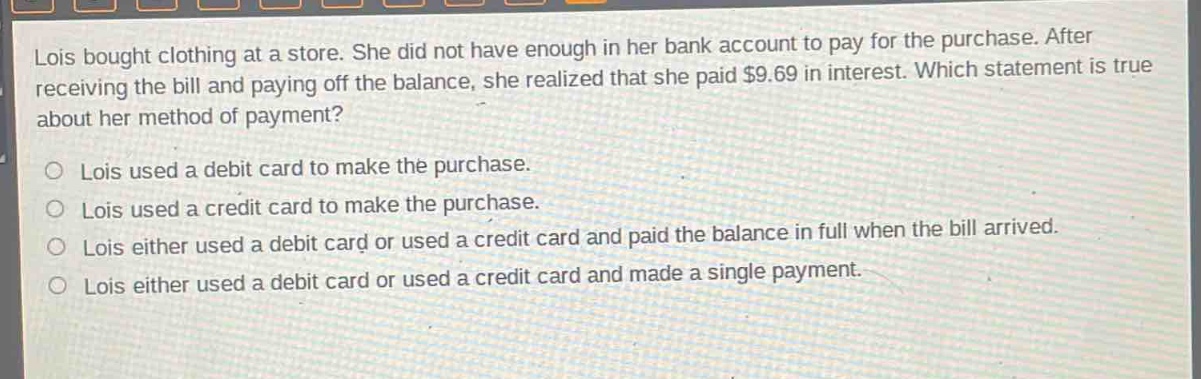 lois bought clothing at a store. she did not have enough in her bank account to pay for the purchase. after receiving the bill and paying off the balance, she realized that she paid $9.69 in interest. which statement is true about her method of payment?\nlois used a debit card to make the purchase.\nlois used a credit card to make the purchase.\nlois either used a debit card or used a credit card and paid the balance in full when the bill arrived.\nlois either used a debit card or used a credit card and made a single payment.