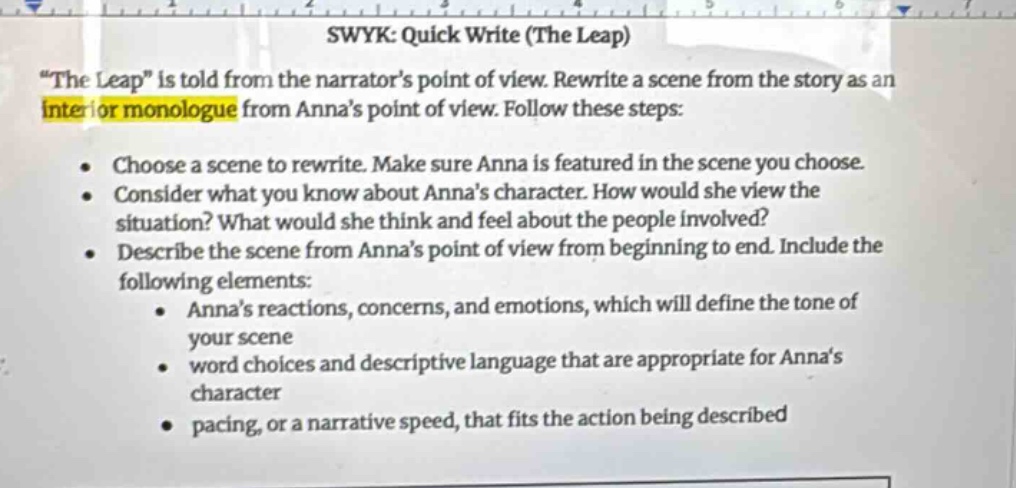 swyk: quick write (the leap)\n\the leap\ is told from the narrators point of view. rewrite a scene from the story as an interior monologue from annas point of view. follow these steps:\n- choose a scene to rewrite. make sure anna is featured in the scene you choose.\n- consider what you know about annas character. how would she view the situation? what would she think and feel about the people involved?\n- describe the scene from annas point of view from beginning to end. include the following elements:\n - annas reactions, concerns, and emotions, which will define the tone of your scene\n - word choices and descriptive language that are appropriate for annas character\n - pacing, or a narrative speed, that fits the action being described