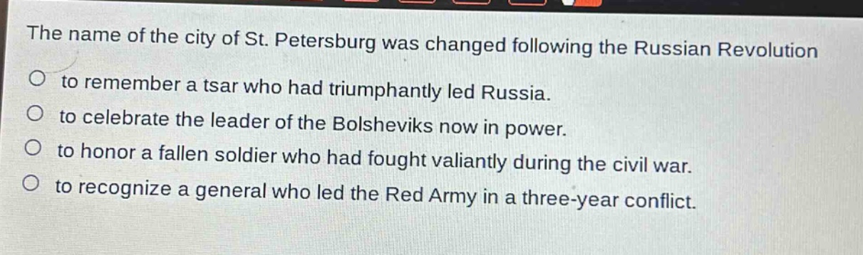 the name of the city of st. petersburg was changed following the russian revolution\nto remember a tsar who had triumphantly led russia.\nto celebrate the leader of the bolsheviks now in power.\nto honor a fallen soldier who had fought valiantly during the civil war.\nto recognize a general who led the red army in a three - year conflict.