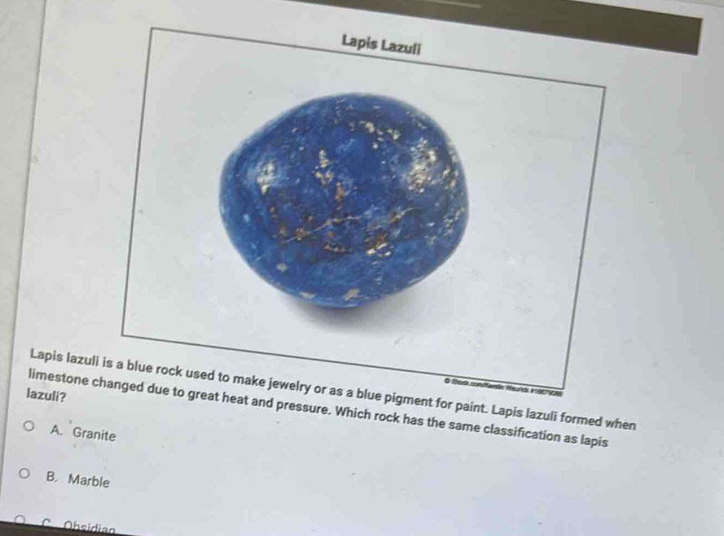 lapis lazuli is a blue rock used to make jewelry or as a blue pigment for paint. lapis lazuli formed when limestone changed due to great heat and pressure. which rock has the same classification as lapis lazuli?\na. granite\nb. marble