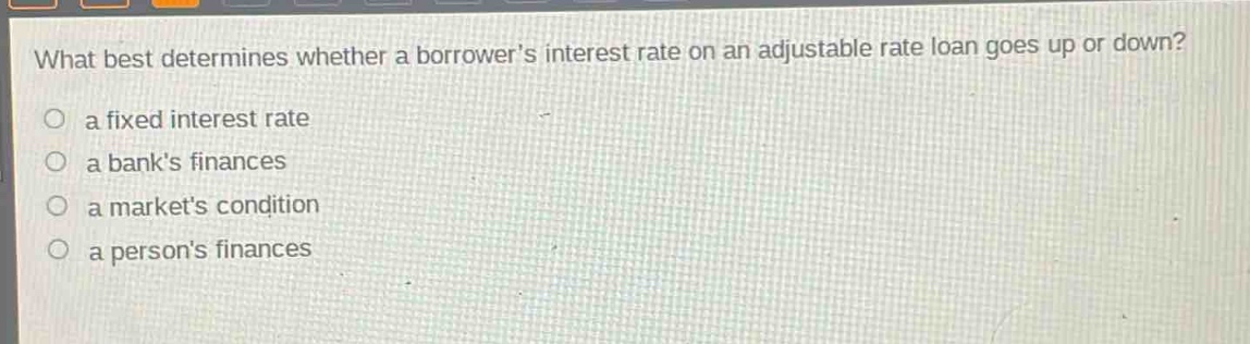 what best determines whether a borrowers interest rate on an adjustable rate loan goes up or down?\no a fixed interest rate\no a banks finances\no a markets condition\no a persons finances