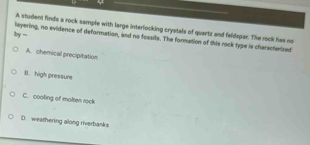 a student finds a rock sample with large interlocking crystals of quartz and feldspar. the rock has no layering, no evidence of deformation, and no fossils. the formation of this rock type is characterized by -\na. chemical precipitation\nb. high pressure\nc. cooling of molten rock\nd. weathering along riverbanks