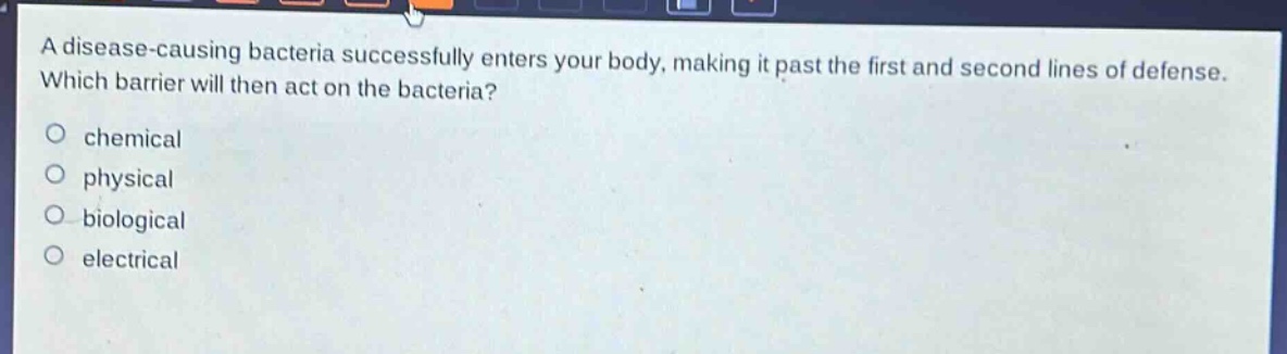 a disease - causing bacteria successfully enters your body, making it past the first and second lines of defense. which barrier will then act on the bacteria?\no chemical\no physical\no biological\no electrical