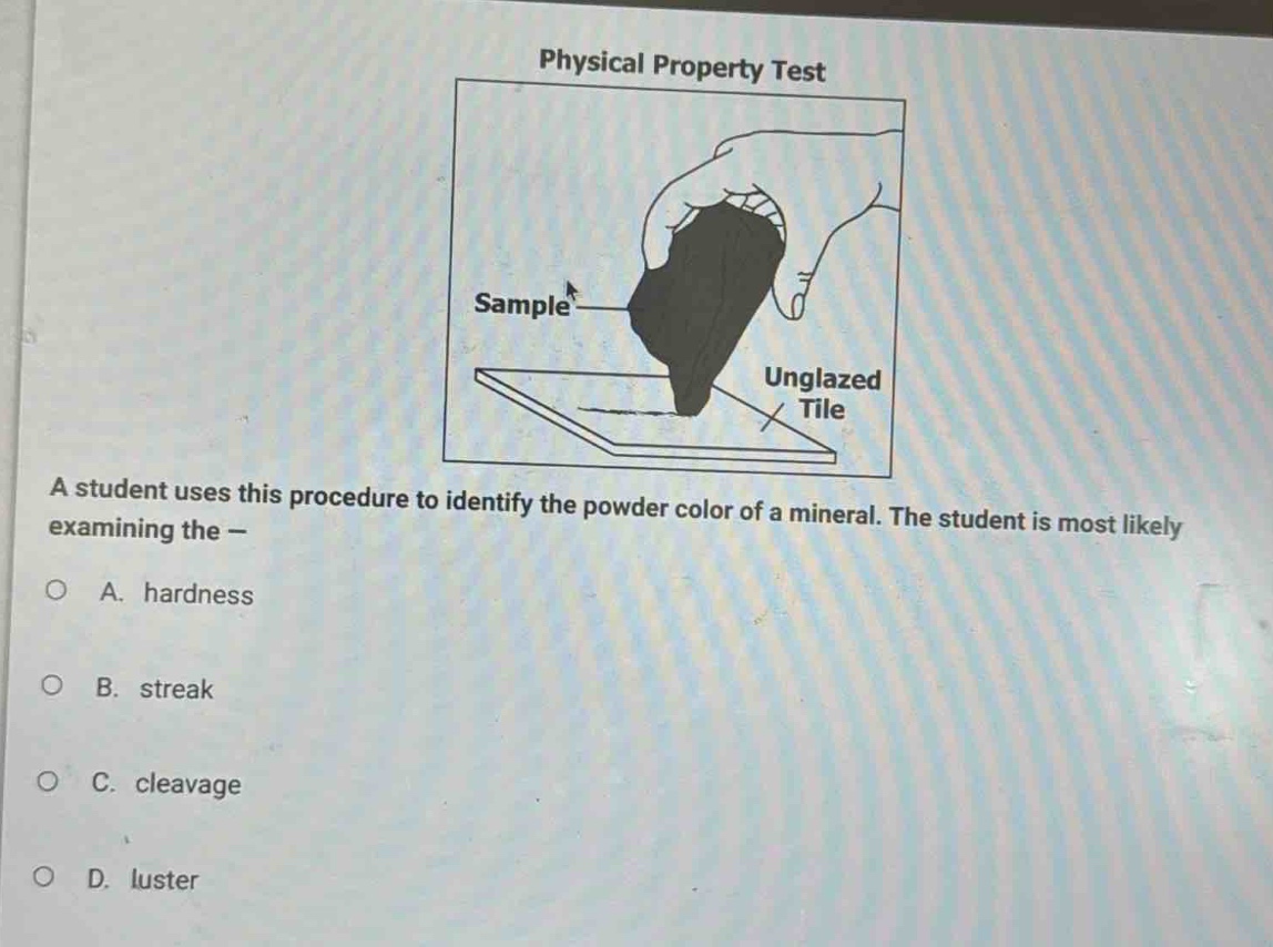 physical property test\na student uses this procedure to identify the powder color of a mineral. the student is most likely examining the -\na. hardness\nb. streak\nc. cleavage\nd. luster