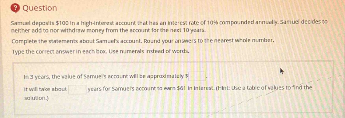 question\nsamuel deposits $100 in a high - interest account that has an interest rate of 10% compounded annually. samuel decides to neither add to nor withdraw money from the account for the next 10 years.\ncomplete the statements about samuels account. round your answers to the nearest whole number.\ntype the correct answer in each box. use numerals instead of words.\nin 3 years, the value of samuels account will be approximately $ \nit will take about years for samuels account to earn $61 in interest. (hint: use a table of values to find the solution.)