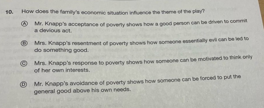 10. how does the familys economic situation influence the theme of the play?\na mr. knapps acceptance of poverty shows how a good person can be driven to commit a devious act.\nb mrs. knapps resentment of poverty shows how someone essentially evil can be led to do something good.\nc mrs. knapps response to poverty shows how someone can be motivated to think only of her own interests.\nd mr. knapps avoidance of poverty shows how someone can be forced to put the general good above his own needs.