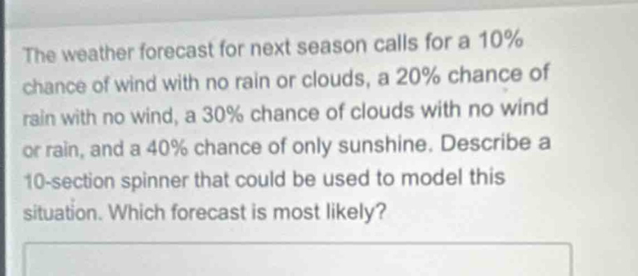 the weather forecast for next season calls for a 10% chance of wind with no rain or clouds, a 20% chance of rain with no wind, a 30% chance of clouds with no wind or rain, and a 40% chance of only sunshine. describe a 10 - section spinner that could be used to model this situation. which forecast is most likely?
