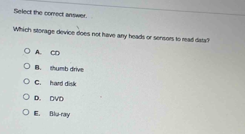 select the correct answer. which storage device does not have any heads or sensors to read data?\na. cd\nb. thumb drive\nc. hard disk\nd. dvd\ne. blu - ray