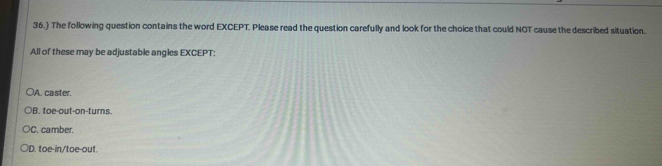 36.) the following question contains the word except. please read the question carefully and look for the choice that could not cause the described situation. all of these may be adjustable angles except: oa. caster. ob. toe - out - on - turns. oc. camber. od. toe - in/toe - out.