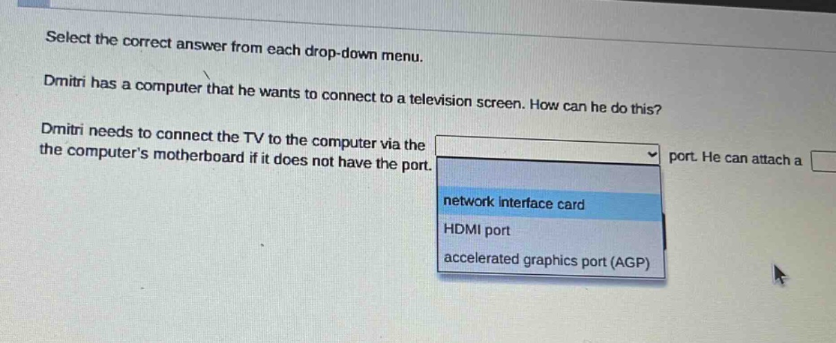 select the correct answer from each drop - down menu. dmitri has a computer that he wants to connect to a television screen. how can he do this? dmitri needs to connect the tv to the computer via the port. he can attach a the computers motherboard if it does not have the port. network interface card hdmi port accelerated graphics port (agp)