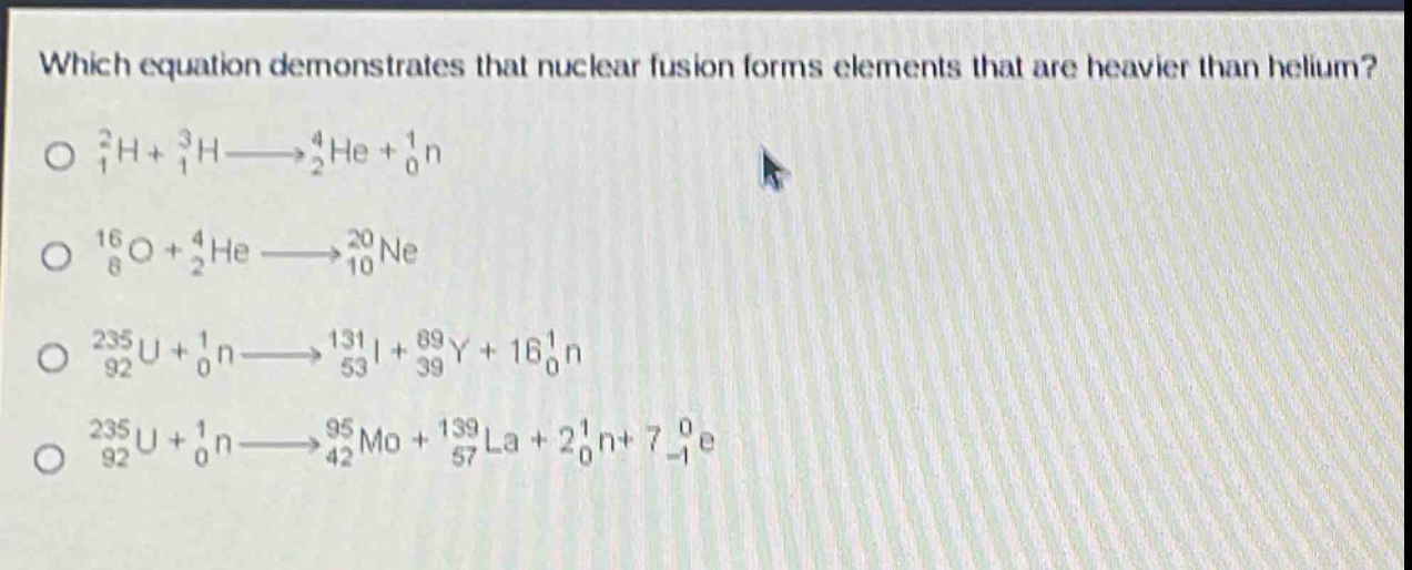 which equation demonstrates that nuclear fusion forms elements that are heavier than helium?\n$_{1}^{2}h + _{1}^{3}h\\longrightarrow_{2}^{4}he + _{0}^{1}n$\n$_{8}^{16}o + _{2}^{4}he\\longrightarrow_{10}^{20}ne$\n$_{92}^{235}u + _{0}^{1}n\\longrightarrow_{53}^{131}i + _{39}^{89}y + 16_{0}^{1}n$\n$_{92}^{235}u + _{0}^{1}n\\longrightarrow_{42}^{95}mo + _{57}^{139}la + 2_{0}^{1}n+ 7_{-1}^{0}e$