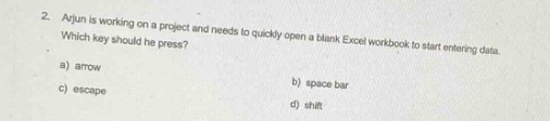 2. arjun is working on a project and needs to quickly open a blank excel workbook to start entering data. which key should he press? a) arrow b) space bar c) escape d) shift