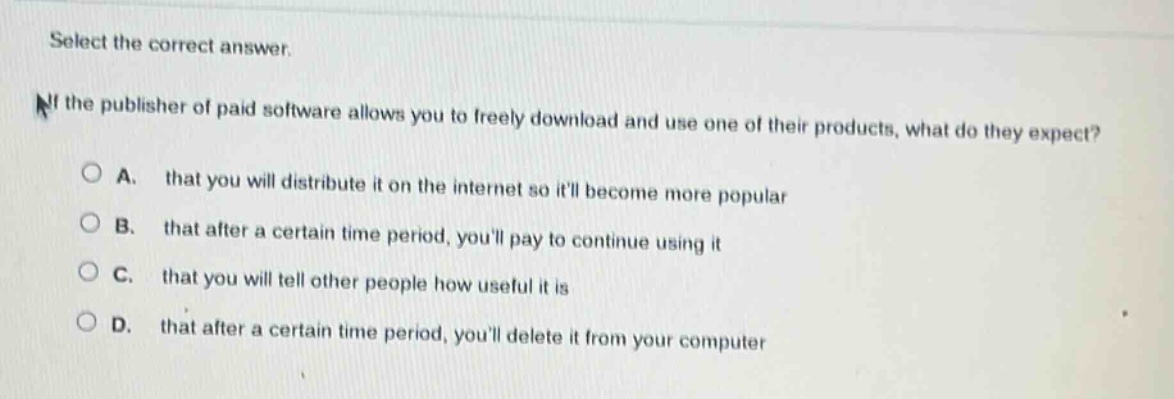 select the correct answer.\nif the publisher of paid software allows you to freely download and use one of their products, what do they expect?\na. that you will distribute it on the internet so itll become more popular\nb. that after a certain time period, youll pay to continue using it\nc. that you will tell other people how useful it is\nd. that after a certain time period, youll delete it from your computer