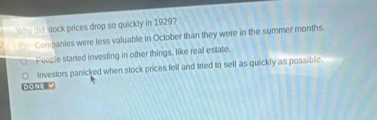 why did stock prices drop so quickly in 1929?\ncompanies were less valuable in october than they were in the summer months.\npeople started investing in other things, like real estate.\ninvestors panicked when stock prices fell and tried to sell as quickly as possible.\ndone