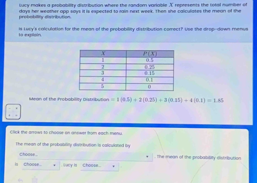 lucy makes a probability distribution where the random variable x represents the total number of days her weather app says it is expected to rain next week. then she calculates the mean of the probability distribution.\nis lucys calculation for the mean of the probability distribution correct? use the drop - down menus to explain.\n\n|x|p(x)|\n|----|----|\n|1|0.5|\n|2|0.25|\n|3|0.15|\n|4|0.1|\n|5|0|\n\nmean of the probability distribution = 1(0.5)+2(0.25)+3(0.15)+4(0.1)=1.85\n\nclick the arrows to choose an answer from each menu.\nthe mean of the probability distribution is calculated by choose... . the mean of the probability distribution is choose... . lucy is choose... .
