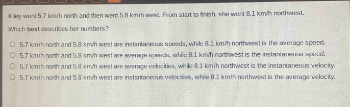 kiley went 5.7 km/h north and then went 5.8 km/h west. from start to finish, she went 8.1 km/h northwest. which best describes her numbers?\no 5.7 km/h north and 5.8 km/h west are instantaneous speeds, while 8.1 km/h northwest is the average speed.\no 5.7 km/h north and 5.8 km/h west are average speeds, while 8.1 km/h northwest is the instantaneous speed.\no 5.7 km/h north and 5.8 km/h west are average velocities, while 8.1 km/h northwest is the instantaneous velocity.\no 5.7 km/h north and 5.8 km/h west are instantaneous velocities, while 8.1 km/h northwest is the average velocity.