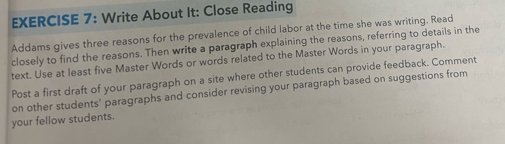 exercise 7: write about it: close reading\naddams gives three reasons for the prevalence of child labor at the time she was writing. read closely to find the reasons. then write a paragraph explaining the reasons, referring to details in the text. use at least five master words or words related to the master words in your paragraph.\npost a first draft of your paragraph on a site where other students can provide feedback. comment on other students’ paragraphs and consider revising your paragraph based on suggestions from your fellow students.
